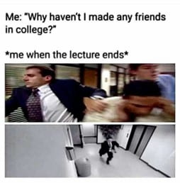 A meme. The text on the image says- Me: "Why haven't I made any friends in college?" Then says me when the lecture ends implying to images of someone pushing out of a door and running down a hall.